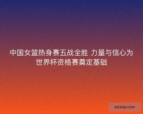 中国女篮热身赛五战全胜 力量与信心为世界杯资格赛奠定基础
