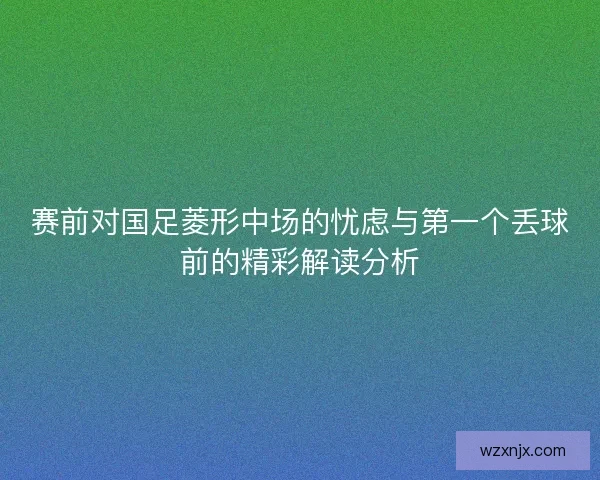 赛前对国足菱形中场的忧虑与第一个丢球前的精彩解读分析 赛前对国足菱形中场的忧虑与第一个丢球前的精彩解读分析