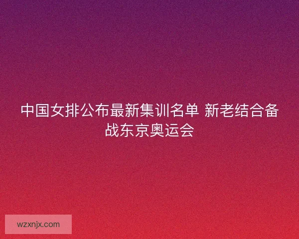 中国女排公布最新集训名单 新老结合备战东京奥运会 中国女排公布最新集训名单 新老结合备战东京奥运会