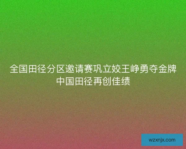 全国田径分区邀请赛巩立姣王峥勇夺金牌中国田径再创佳绩 全国田径分区邀请赛巩立姣王峥勇夺金牌中国田径再创佳绩